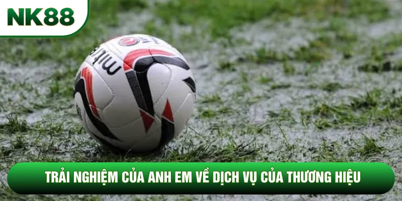 Trải nghiệm của anh em về dịch vụ của thương hiệu